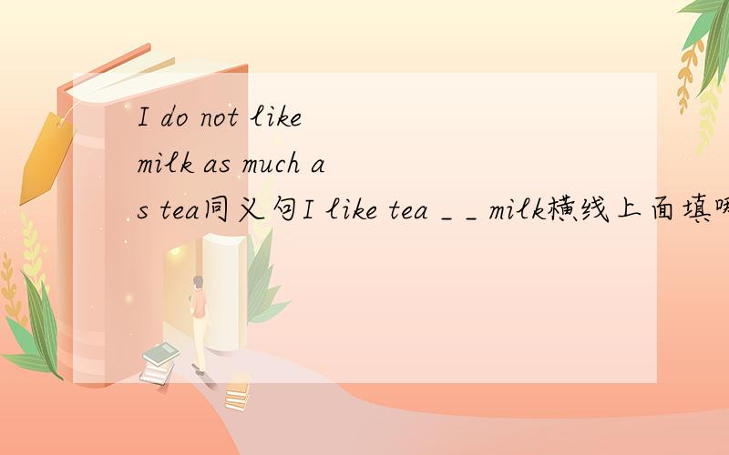 I do not like milk as much as tea同义句I like tea _ _ milk横线上面填哪两个单词