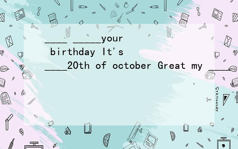 ____ _____your birthday It's____20th of october Great my ____ is two_____later
