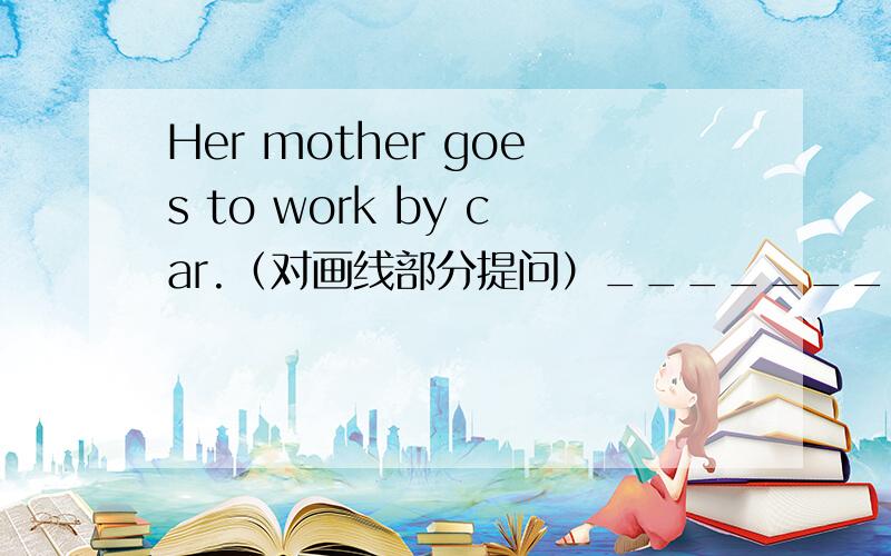 Her mother goes to work by car.（对画线部分提问）________How____her mother____to work?