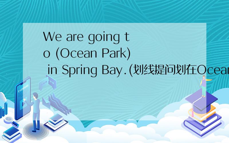 We are going to (Ocean Park) in Spring Bay.(划线提问划在Ocean Park）( ) ( ) are you going in Spring Bay?