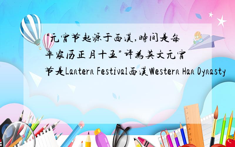 “元宵节起源于西汉,时间是每年农历正月十五”译为英文元宵节是Lantern Festival西汉Western Han Dynasty