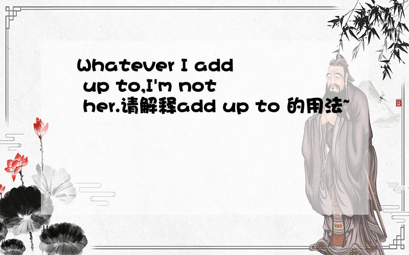 Whatever I add up to,I'm not her.请解释add up to 的用法~