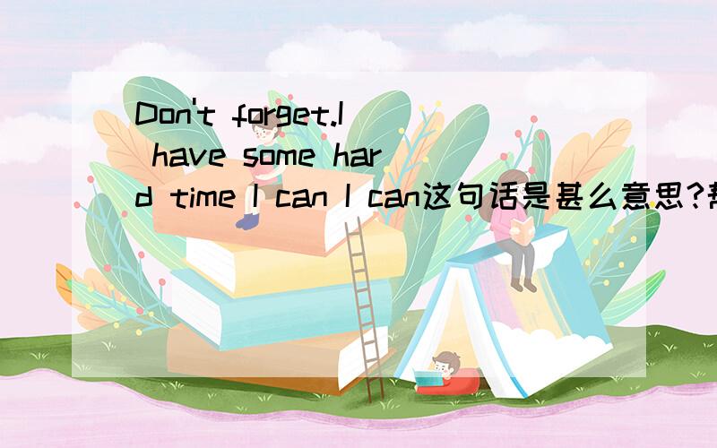 Don't forget.I have some hard time I can I can这句话是甚么意思?帮我翻译一下,