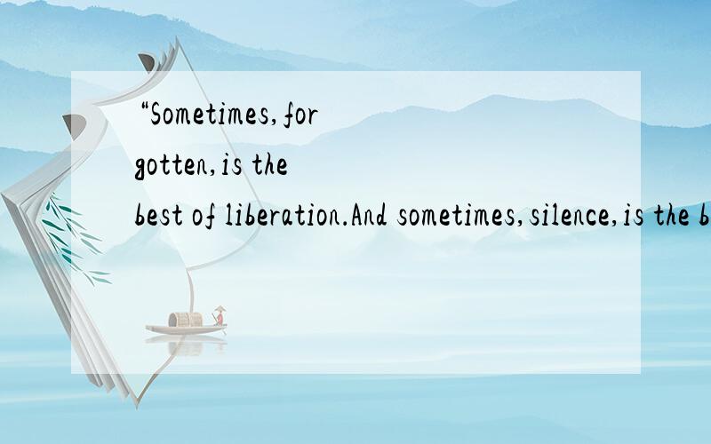 “Sometimes,forgotten,is the best of liberation．And sometimes,silence,is the best say”谁能告诉我什么意思这是?