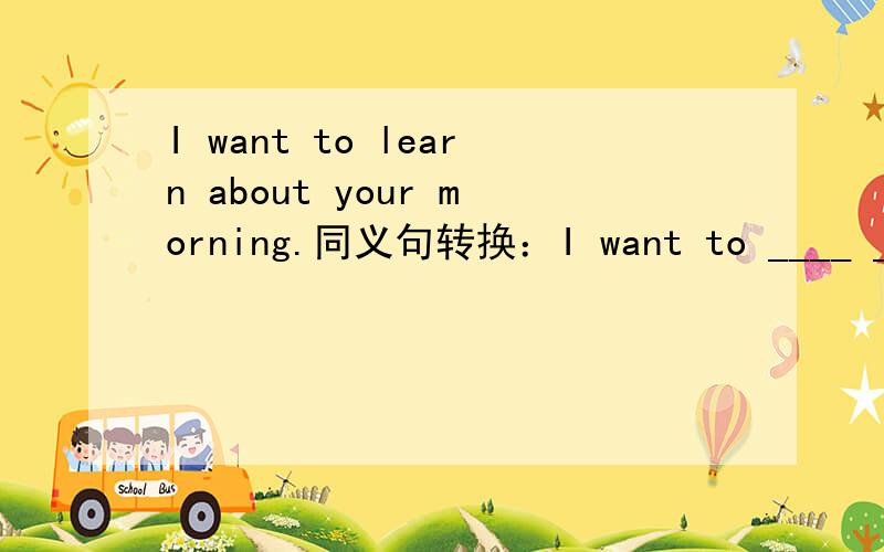 I want to learn about your morning.同义句转换：I want to ____ ____ your morning.