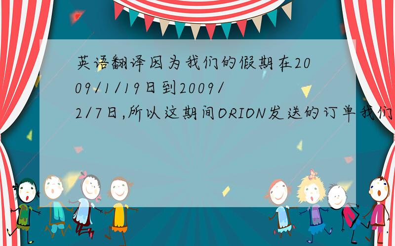 英语翻译因为我们的假期在2009/1/19日到2009/2/7日,所以这期间ORION发送的订单我们会安排在2009/2/12日发货到香港.另外 我们原本安排在15/01/09的 交期,因为订单数量很少我们也安排到了12/FEB/09 ETD