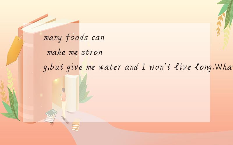 many foods can make me strong,but give me water and I won't live long.What am