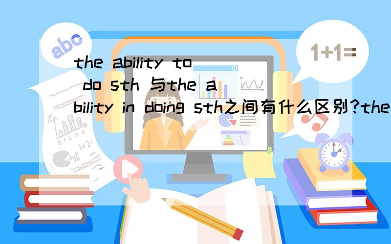 the ability to do sth 与the ability in doing sth之间有什么区别?the ability to do sth 和the ability in doing sth之间有什么区别?可不可以再清楚写呢？最好有例子和翻译。