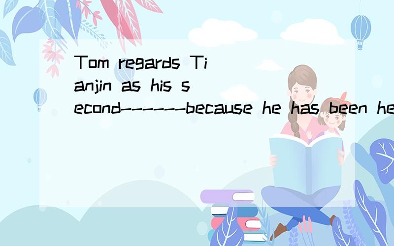 Tom regards Tianjin as his second------because he has been here fo over ten years.有四个选项,分别是:A.family B.house C.room D.home如果知道答案,请说明理由