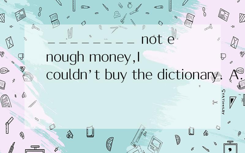 ________ not enough money,I couldn’t buy the dictionary．A.It being B.It was C.There being D.There was
