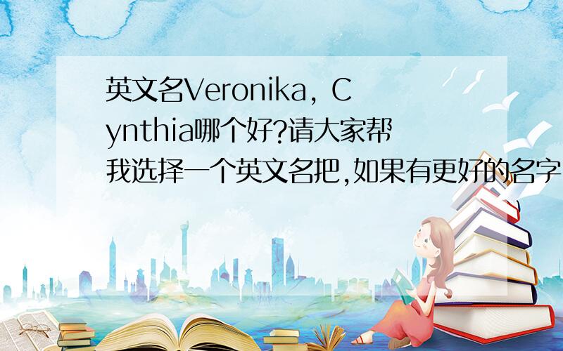 英文名Veronika, Cynthia哪个好?请大家帮我选择一个英文名把,如果有更好的名字,也可以建议一下,谢谢