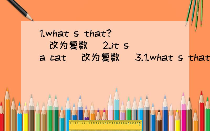 1.what s that?(改为复数) 2.it s a cat (改为复数) 3.1.what s that?(改为复数)2.it s a cat (改为复数)3.that s an bng lish bwk (改为复数)4.these are eyes im brglish5.that is a bvs 6.she is frcm cuba7.he has a wide mouth