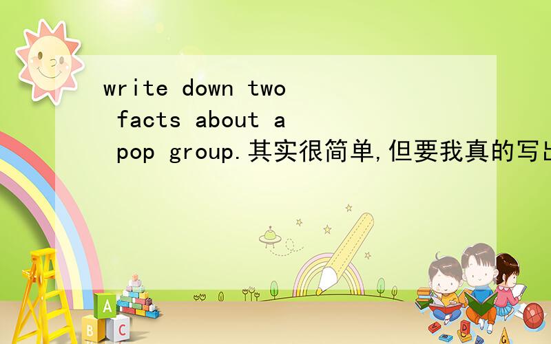 write down two facts about a pop group.其实很简单,但要我真的写出那个答案,感觉很别扭!这是esl的作业,就是写两个句子,类似那样的很多,例如write down two opinions about a pop groupgroups should npt be made in this w