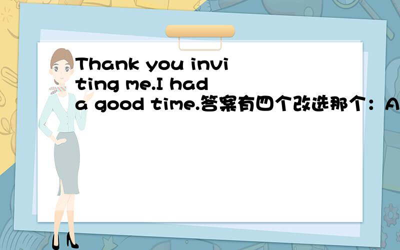 Thank you inviting me.I had a good time.答案有四个改选那个：A.i really had a good timeB.Thank you for coming C.Oh,it is too lateD.Oh,it is slowly?