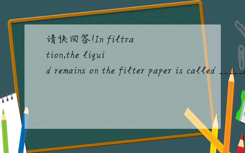 请快回答!In filtration,the liquid remains on the filter paper is called _____and the solid which remains on the filter paper is called ________.