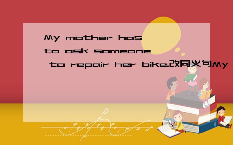 My mother has to ask someone to repair her bike.改同义句My mother has to ask someone to repair her bike.（改同义句）My mother has to _____ her bike _____.