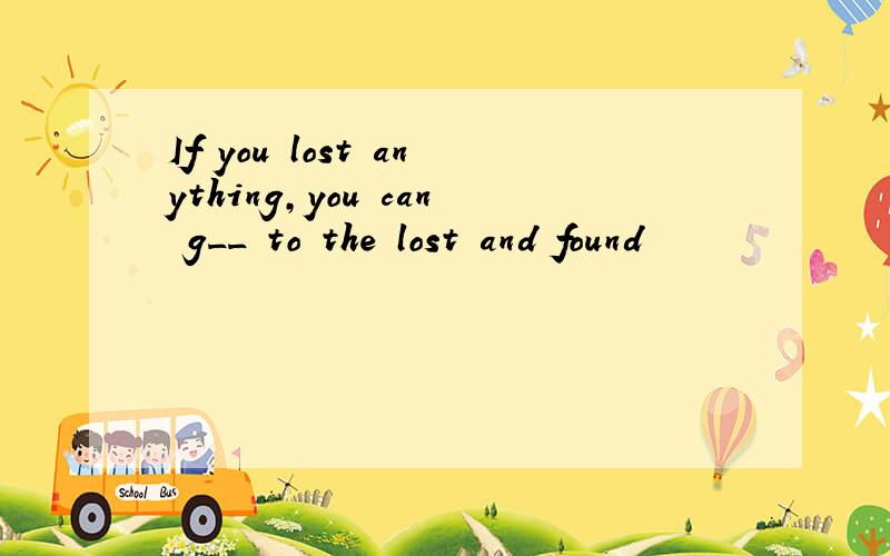 If you lost anything,you can g__ to the lost and found