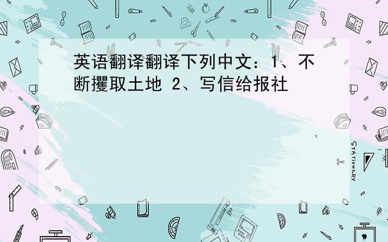 英语翻译翻译下列中文：1、不断攫取土地 2、写信给报社