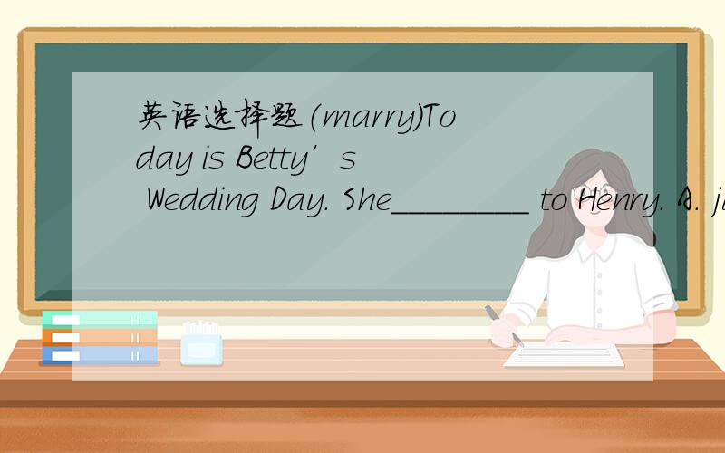 英语选择题（marry）Today is Betty’s Wedding Day. She________ to Henry. A. just has been married B. had just married C. was just married  D. has just been married 这个题目选哪一个?请详细解释一下.