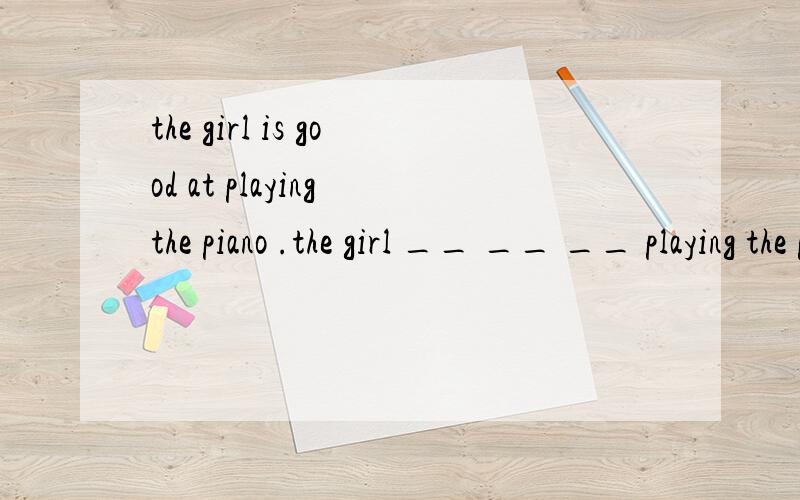 the girl is good at playing the piano .the girl __ __ __ playing the piano .同义句转换
