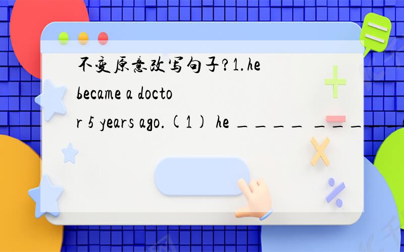 不变原意改写句子?1.he became a doctor 5 years ago.(1) he ____ _____a doctor____5years.(2) it ____five years ____he became adoctor.(3) it____ ____ five years ____be became adoctor.2.his grandfather died ten years ago.(1)his grandfather____ ___