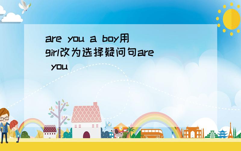 are you a boy用girl改为选择疑问句are you ___ ___ ___ ___ ___?
