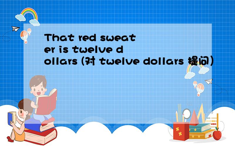 That red sweater is twelve dollars (对 twelve dollars 提问）