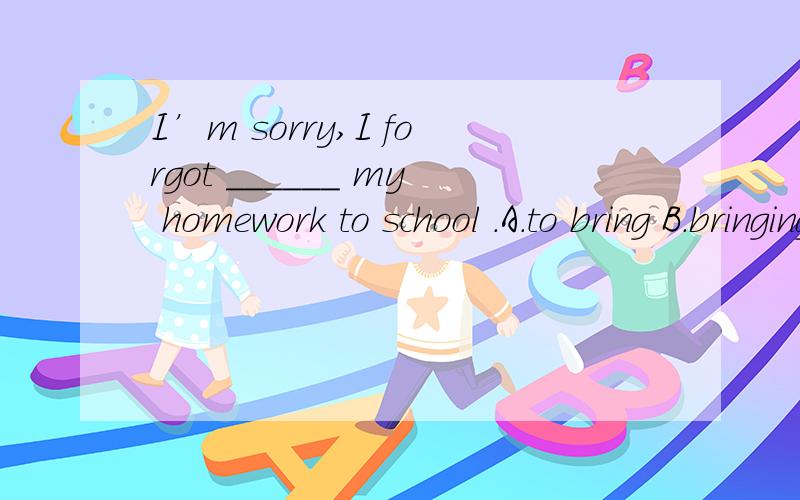 I’m sorry,I forgot ______ my homework to school .A.to bring B.bringing C.bring D.brings