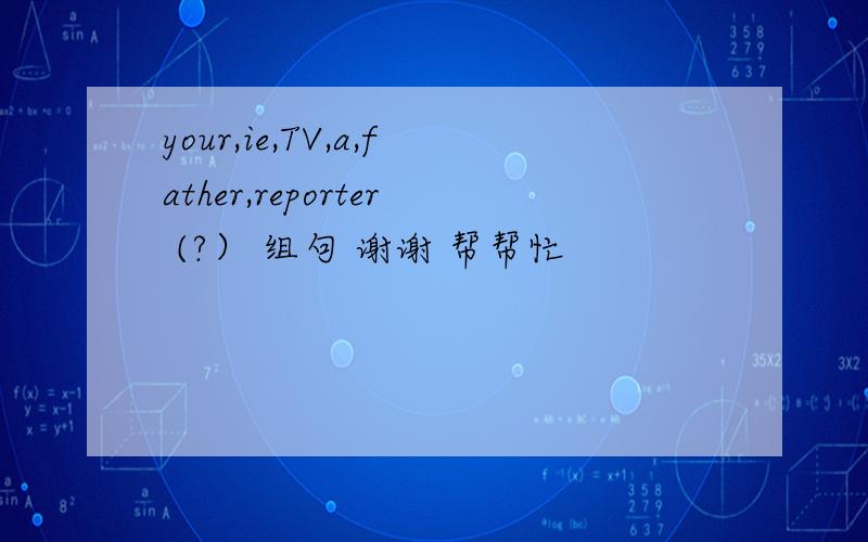 your,ie,TV,a,father,reporter (?） 组句 谢谢 帮帮忙