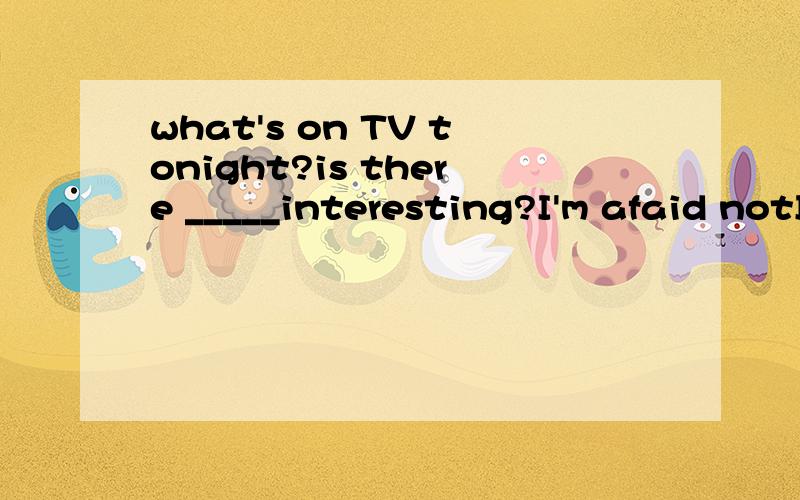 what's on TV tonight?is there _____interesting?I'm afaid notI'm afaid Asome Banything Cnothing Deverything哪个为什么 翻译