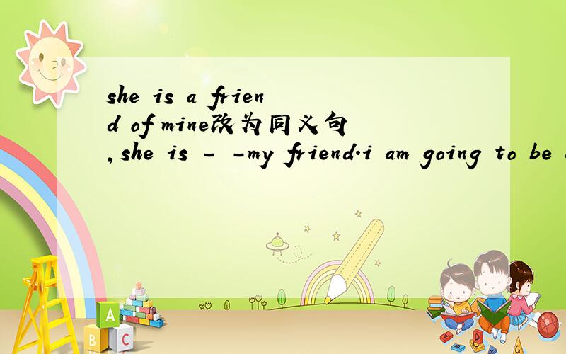 she is a friend of mine改为同义句,she is - -my friend.i am going to be a singer 改为同义句i （） （）be asinger.