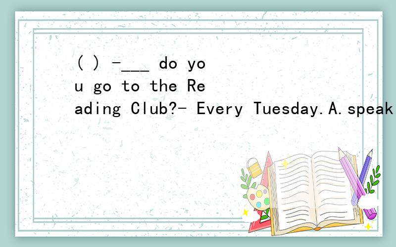 ( ) -___ do you go to the Reading Club?- Every Tuesday.A.speak B.talk C.say D.tell应是：( ) What do you _____ at the meeting?A.speak B.talk C.say D.tell