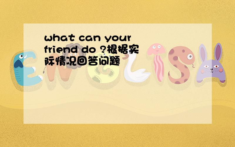 what can your friend do ?根据实际情况回答问题