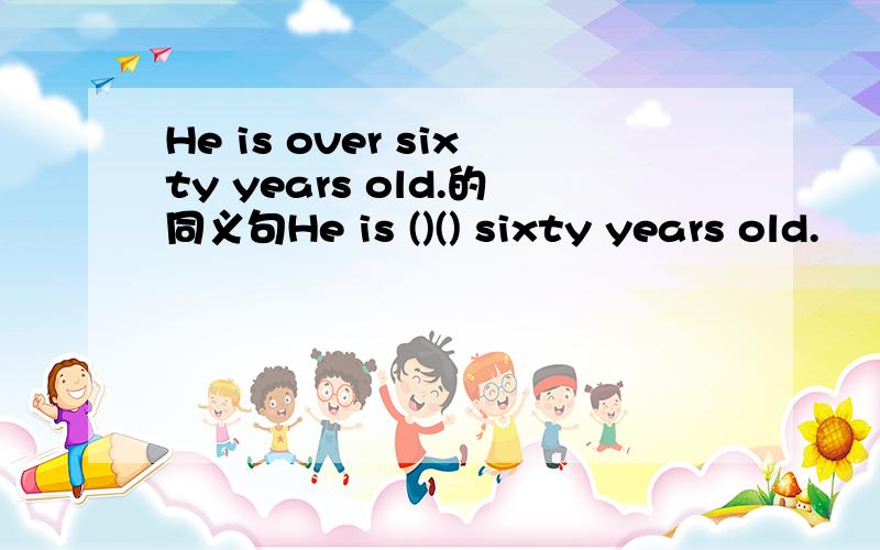 He is over sixty years old.的同义句He is ()() sixty years old.