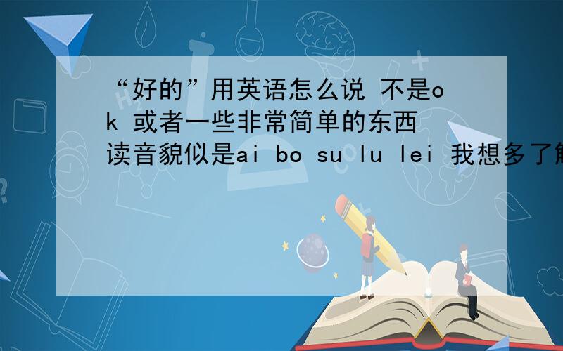 “好的”用英语怎么说 不是ok 或者一些非常简单的东西 读音貌似是ai bo su lu lei 我想多了解下