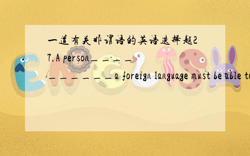 一道有关非谓语的英语选择题27.A person__________a foreign language must be able to use the foreign language __________all about his own.A.to learn,to forget B.learning,to forgetC.to learn,forgetting D.learning,forgetting 3Q~