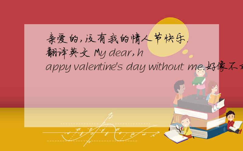 亲爱的,没有我的情人节快乐.翻译英文 My dear,happy valentine's day without me.好像不对