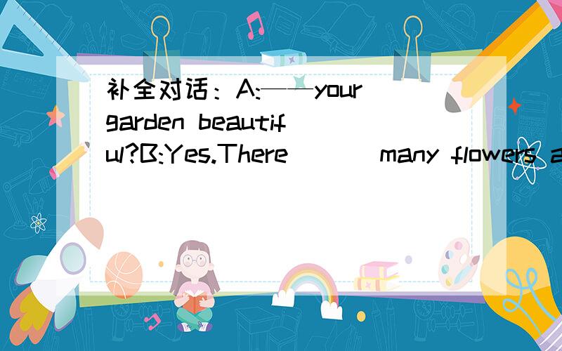 补全对话：A:——your garden beautiful?B:Yes.There ___many flowers and trees in it.