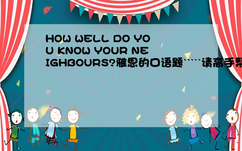 HOW WELL DO YOU KNOW YOUR NEIGHBOURS?雅思的口语题`````请高手帮我想想回答好啊``````