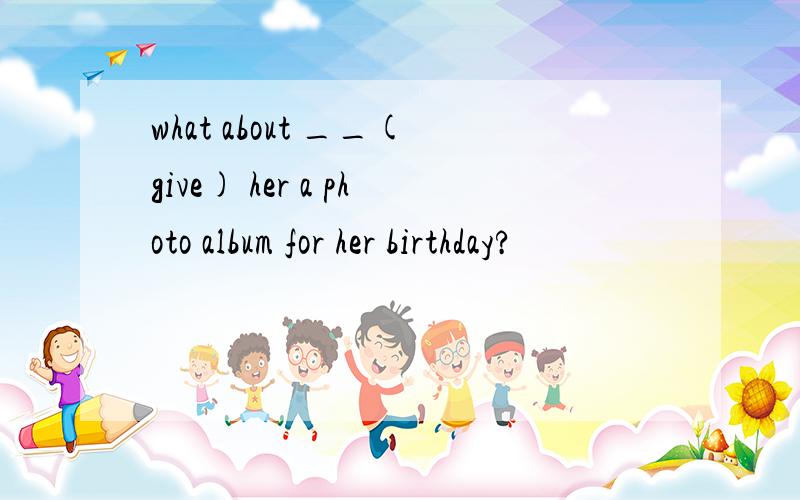 what about __(give) her a photo album for her birthday?