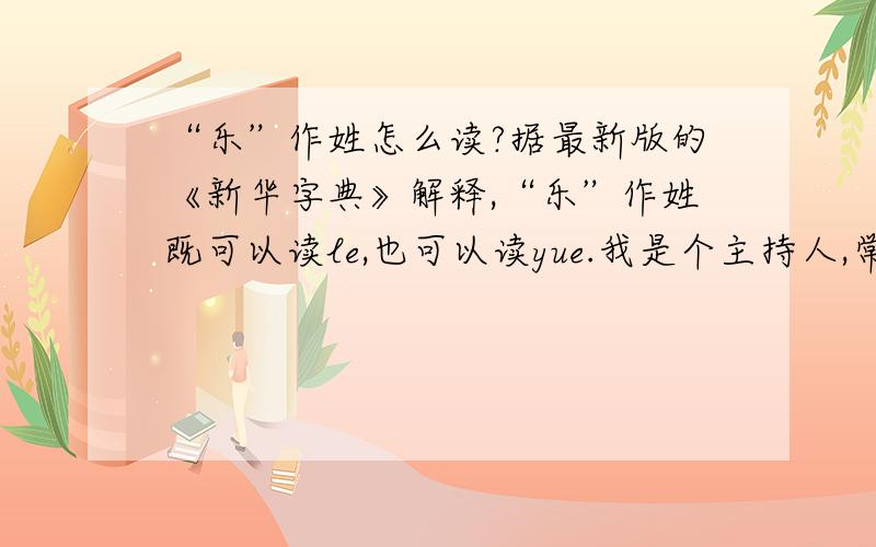 “乐”作姓怎么读?据最新版的《新华字典》解释,“乐”作姓既可以读le,也可以读yue.我是个主持人,常常把握不住.请明白人指教.