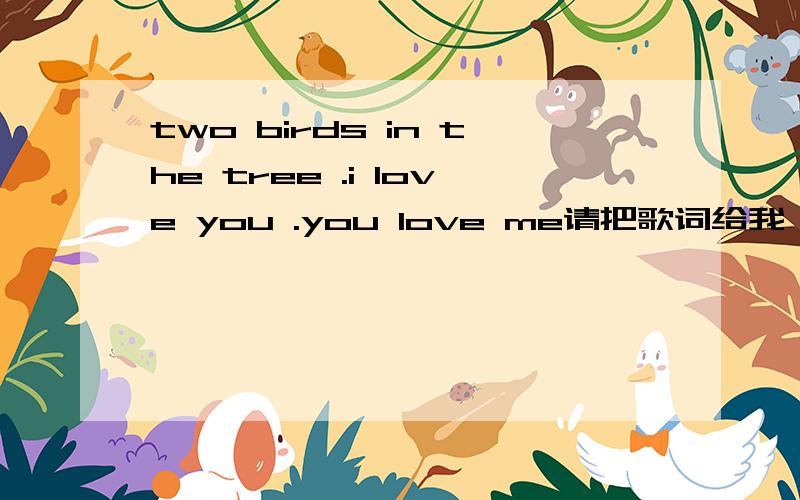 two birds in the tree .i love you .you love me请把歌词给我