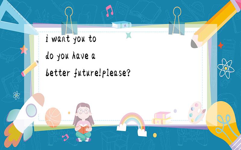 i want you to do you have a better future!please?