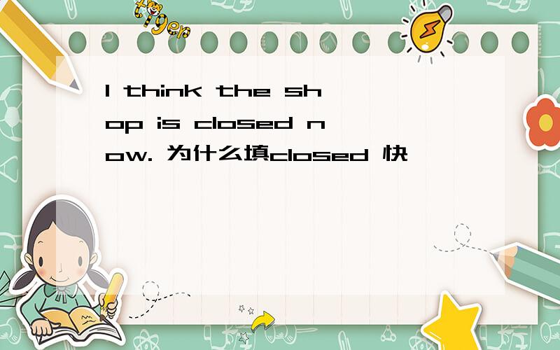 I think the shop is closed now. 为什么填closed 快