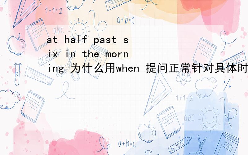 at half past six in the morning 为什么用when 提问正常针对具体时间 at half past six 是用what time 提问， 一段时间 in  the morning   用when 提问。 那么 at half past six in the morning 用什么提问？