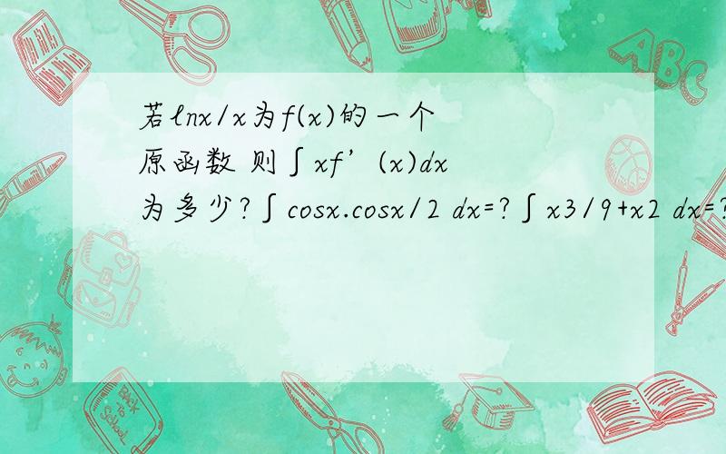 若lnx/x为f(x)的一个原函数 则∫xf’(x)dx为多少?∫cosx.cosx/2 dx=?∫x3/9+x2 dx=?(x的三次方 x的平方 打不出来就那样了)希望能讲解一下,我知道答案的.∫x3/(9+x2) dx=?是这样的。