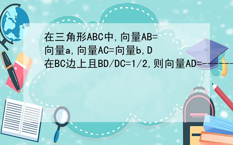 在三角形ABC中,向量AB=向量a,向量AC=向量b,D在BC边上且BD/DC=1/2,则向量AD=------(用向量a,b表示)