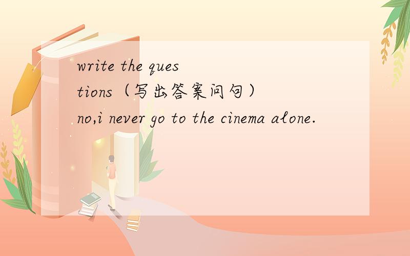 write the questions（写出答案问句） no,i never go to the cinema alone.