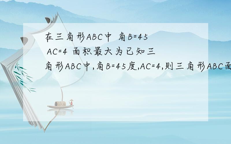 在三角形ABC中 角B=45 AC=4 面积最大为已知三角形ABC中,角B=45度,AC=4,则三角形ABC面积的最大值为多少?