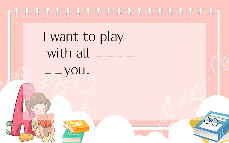 I want to play with all ______you.